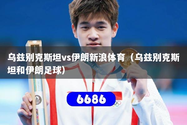 乌兹别克斯坦vs伊朗新浪体育（乌兹别克斯坦和伊朗足球）