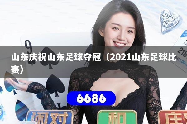 山东庆祝山东足球夺冠（2021山东足球比赛）