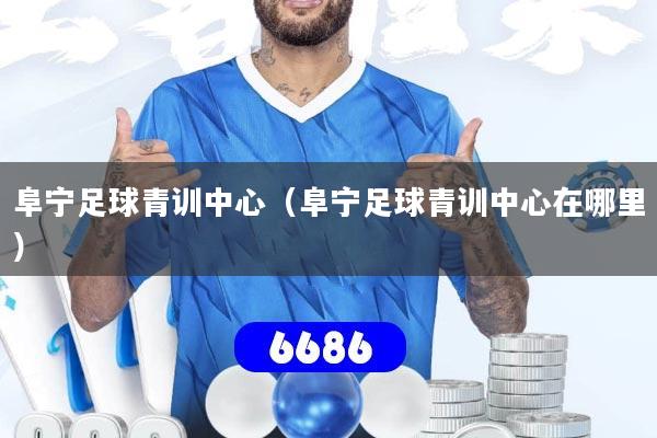 阜宁足球青训中心（阜宁足球青训中心在哪里）